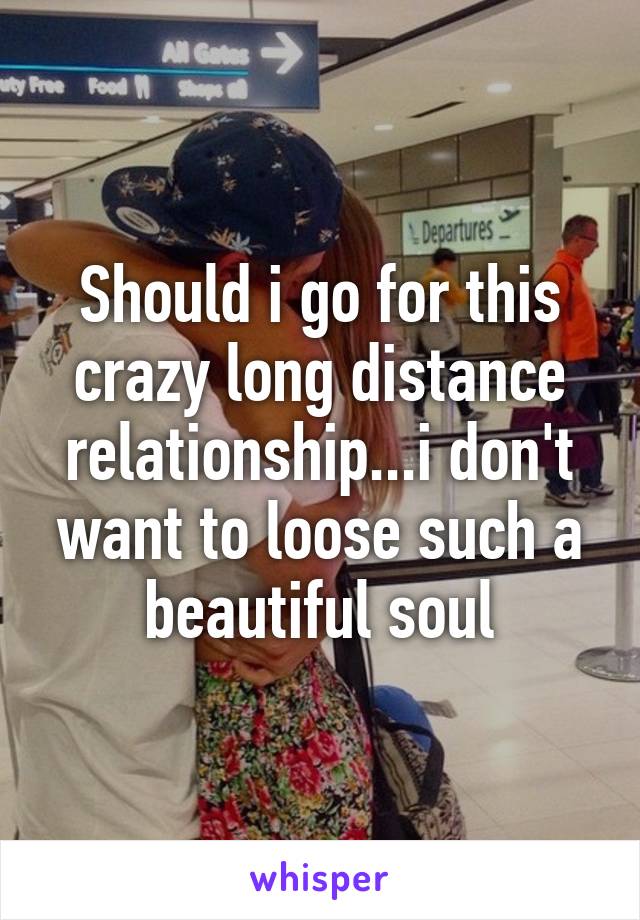 Should i go for this crazy long distance relationship...i don't want to loose such a beautiful soul
