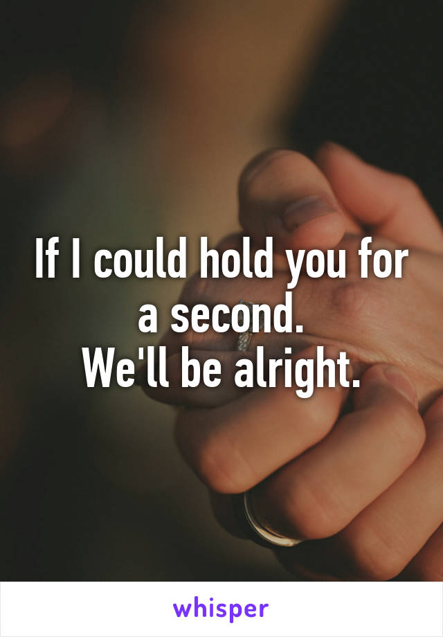If I could hold you for a second.
We'll be alright.