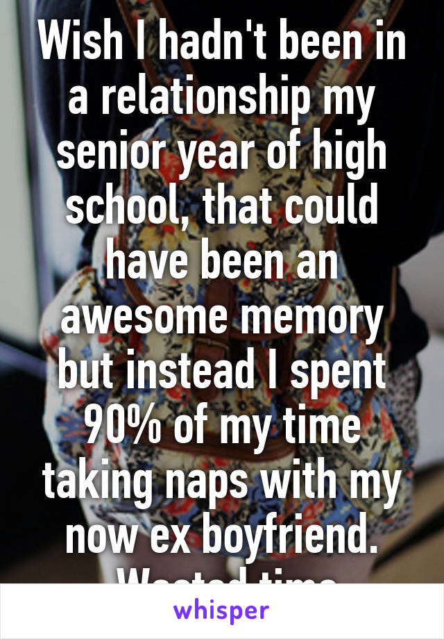 Wish I hadn't been in a relationship my senior year of high school, that could have been an awesome memory but instead I spent 90% of my time taking naps with my now ex boyfriend.
 Wasted time