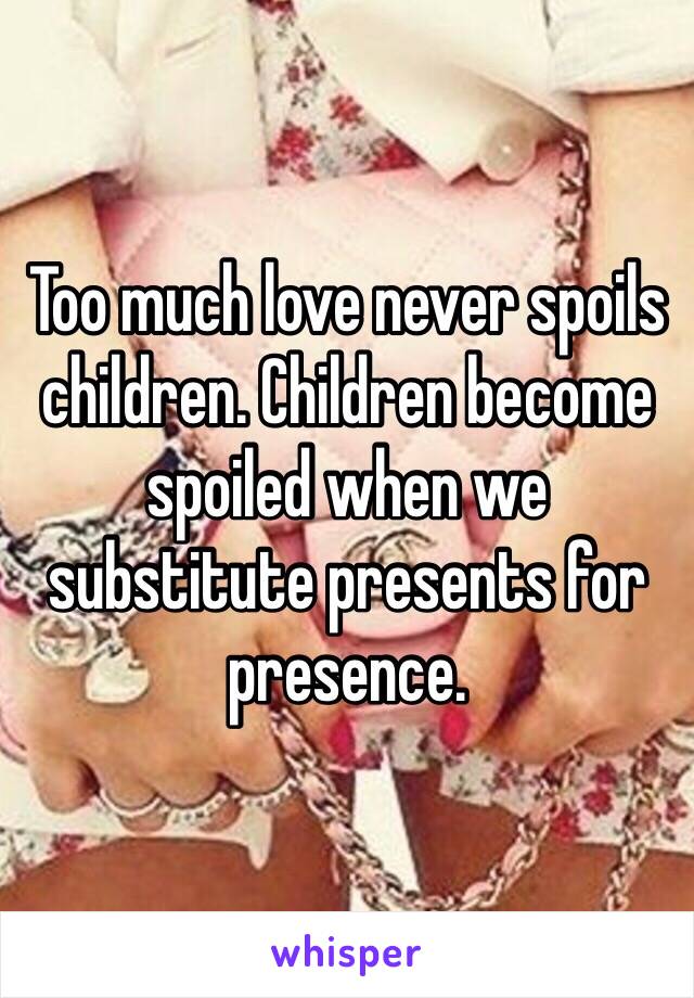 Too much love never spoils children. Children become spoiled when we substitute presents for presence. 