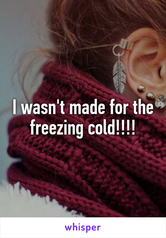 I wasn't made for the freezing cold!!!!