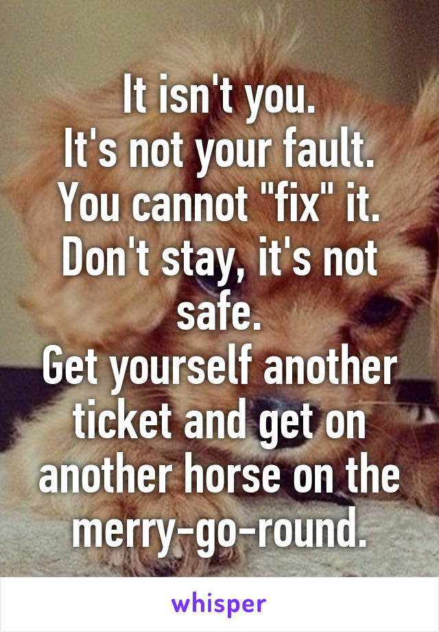 It isn't you.
It's not your fault.
You cannot "fix" it.
Don't stay, it's not safe.
Get yourself another ticket and get on another horse on the merry-go-round.