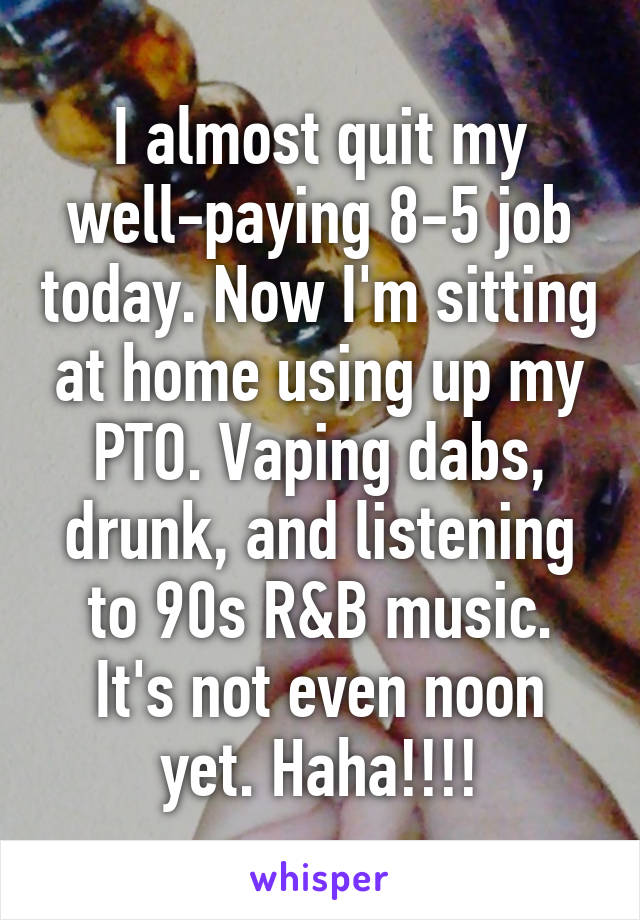 I almost quit my well-paying 8-5 job today. Now I'm sitting at home using up my PTO. Vaping dabs, drunk, and listening to 90s R&B music. It's not even noon yet. Haha!!!!