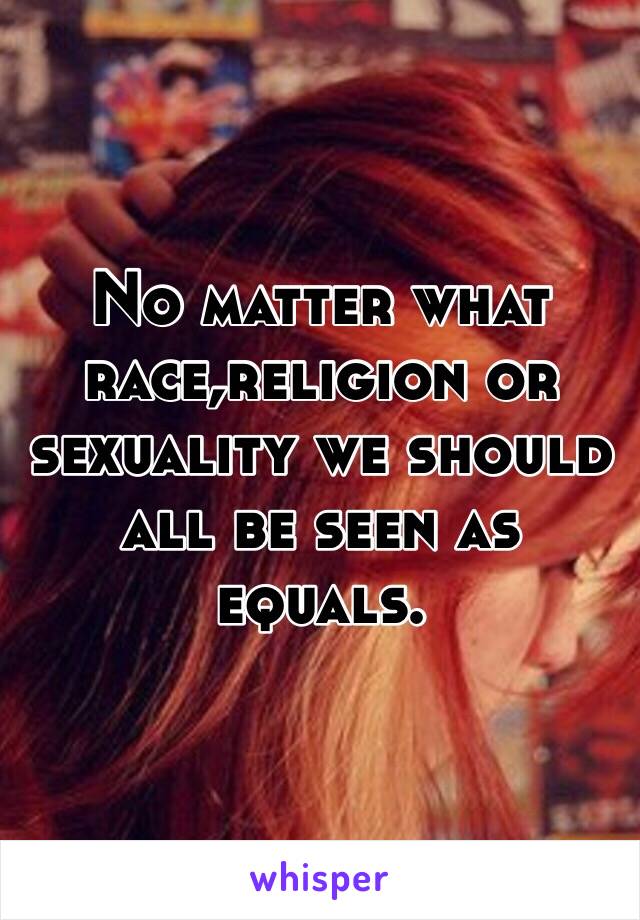 No matter what race,religion or sexuality we should all be seen as equals.