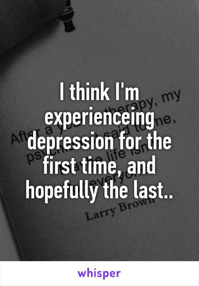 I think I'm experienceing depression for the first time, and hopefully the last..