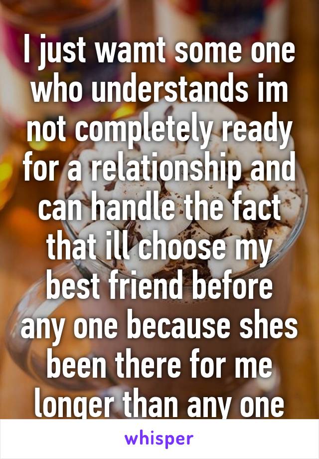 I just wamt some one who understands im not completely ready for a relationship and can handle the fact that ill choose my best friend before any one because shes been there for me longer than any one