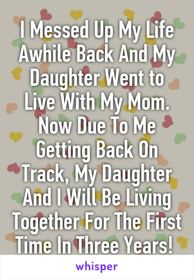 I Messed Up My Life Awhile Back And My Daughter Went to Live With My Mom. Now Due To Me Getting Back On Track, My Daughter And I Will Be Living Together For The First Time In Three Years! 