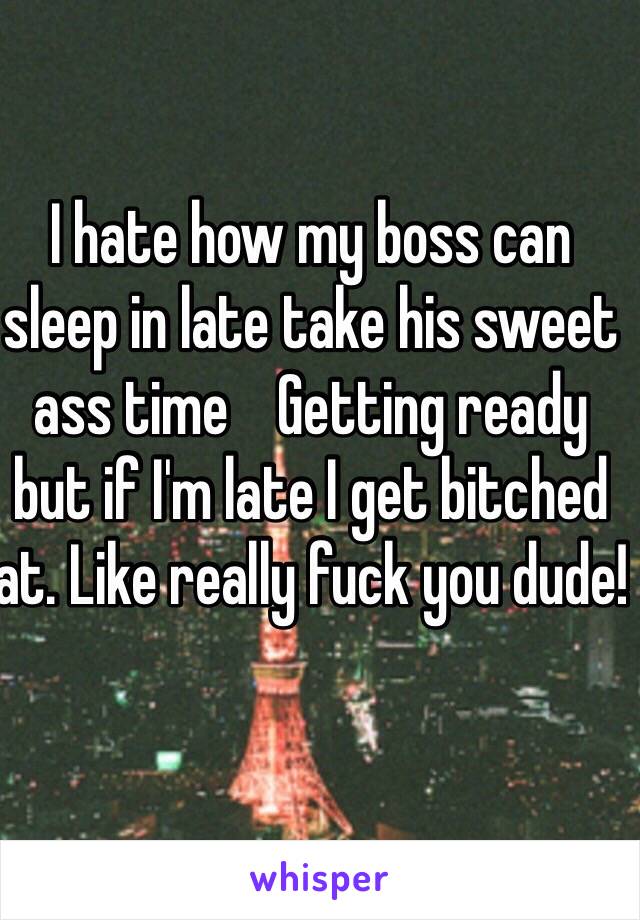 I hate how my boss can sleep in late take his sweet ass time    Getting ready but if I'm late I get bitched at. Like really fuck you dude!