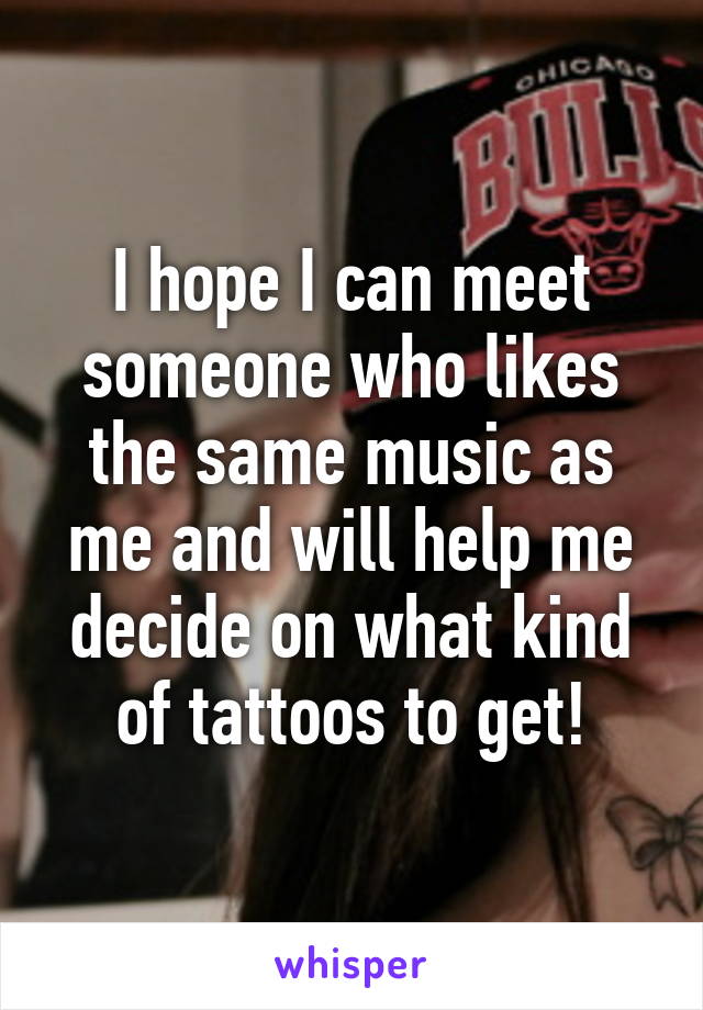 I hope I can meet someone who likes the same music as me and will help me decide on what kind of tattoos to get!