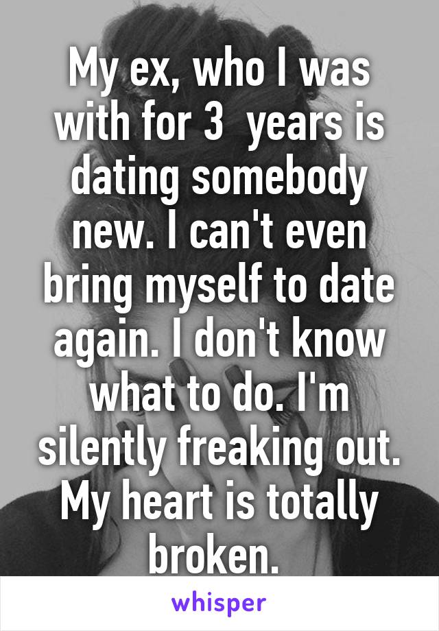 My ex, who I was with for 3  years is dating somebody new. I can't even bring myself to date again. I don't know what to do. I'm silently freaking out. My heart is totally broken. 