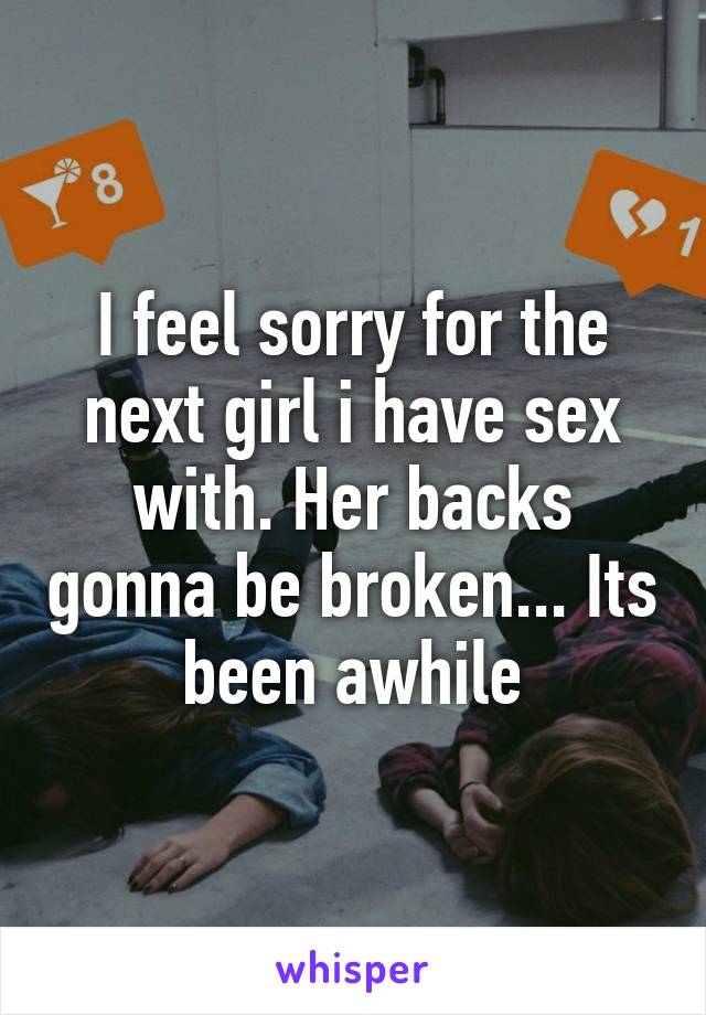I feel sorry for the next girl i have sex with. Her backs gonna be broken... Its been awhile