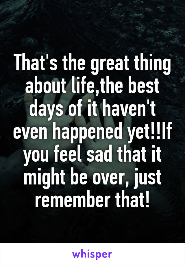 That's the great thing about life,the best days of it haven't even happened yet!!If you feel sad that it might be over, just remember that!