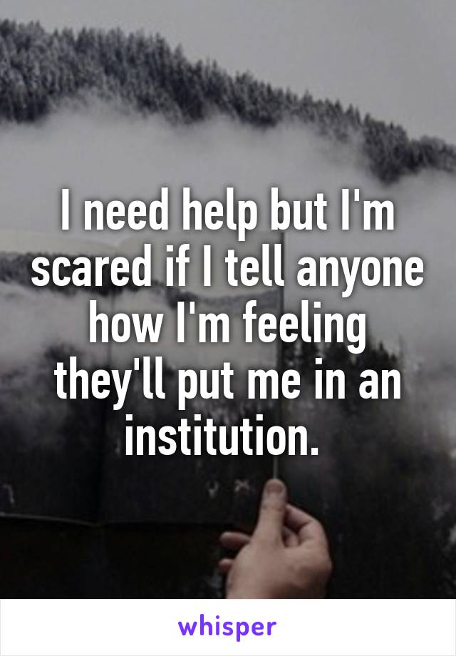 I need help but I'm scared if I tell anyone how I'm feeling they'll put me in an institution. 