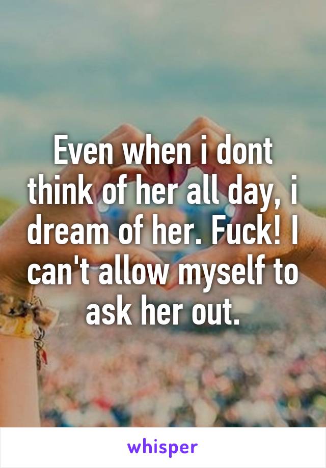 Even when i dont think of her all day, i dream of her. Fuck! I can't allow myself to ask her out.