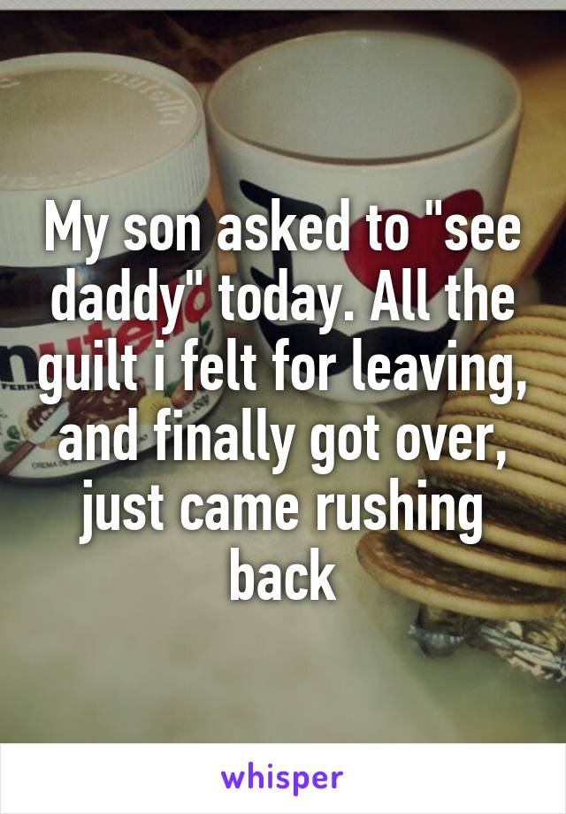 My son asked to "see daddy" today. All the guilt i felt for leaving, and finally got over, just came rushing back