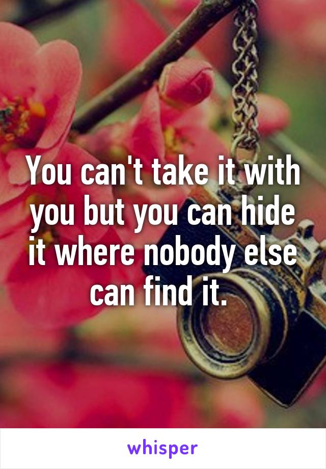 You can't take it with you but you can hide it where nobody else can find it. 