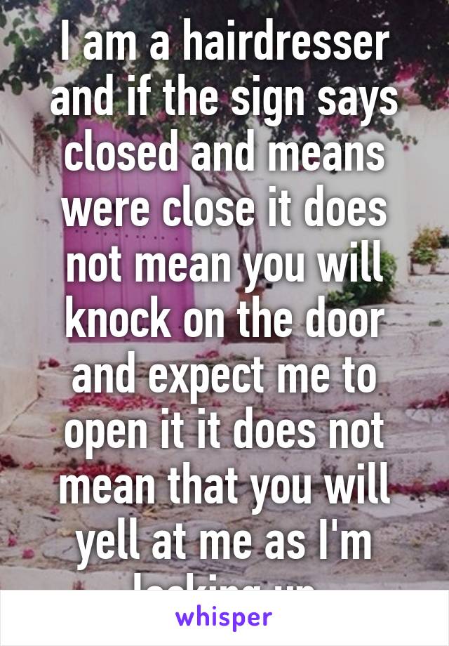 I am a hairdresser and if the sign says closed and means were close it does not mean you will knock on the door and expect me to open it it does not mean that you will yell at me as I'm locking up