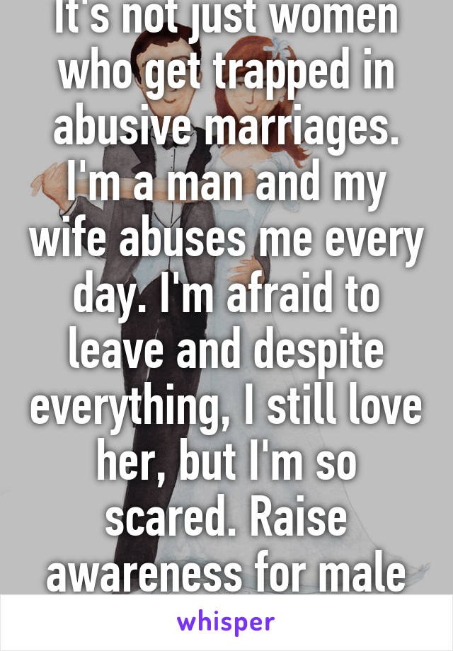 It's not just women who get trapped in abusive marriages. I'm a man and my wife abuses me every day. I'm afraid to leave and despite everything, I still love her, but I'm so scared. Raise awareness for male abuse victims.