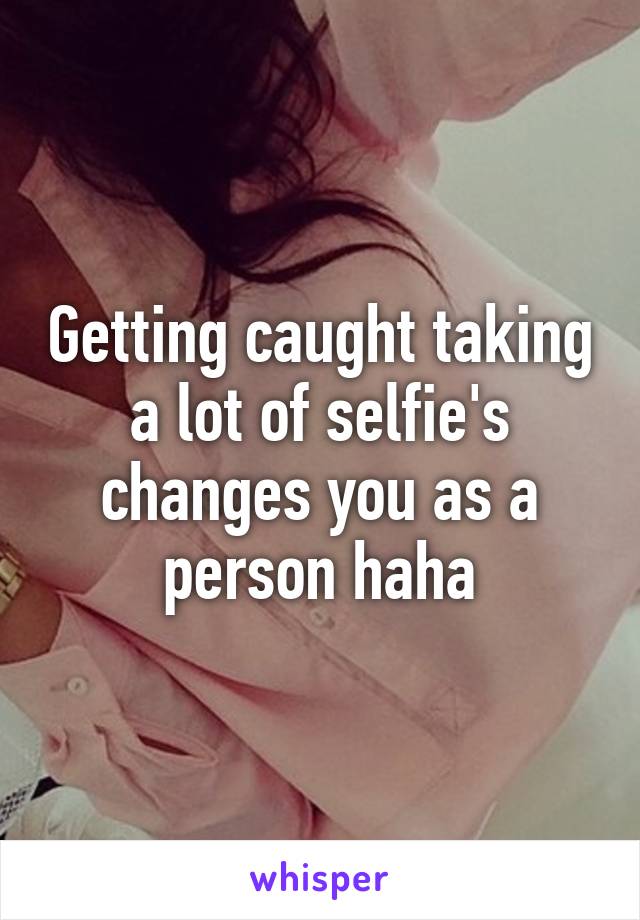 Getting caught taking a lot of selfie's changes you as a person haha