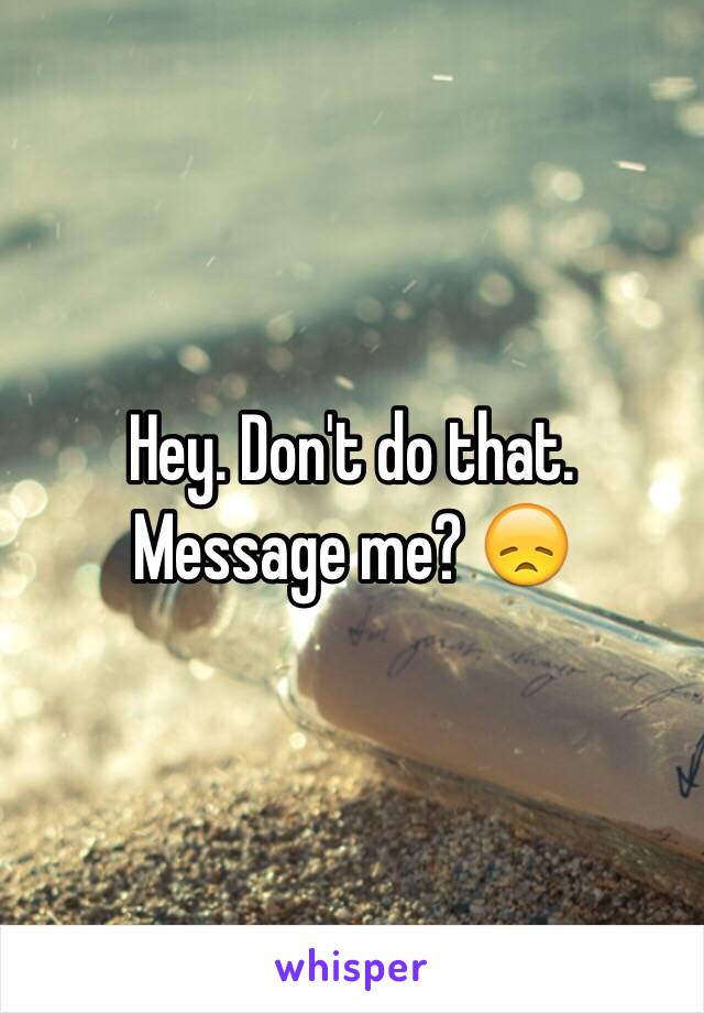 Hey. Don't do that. Message me? 😞