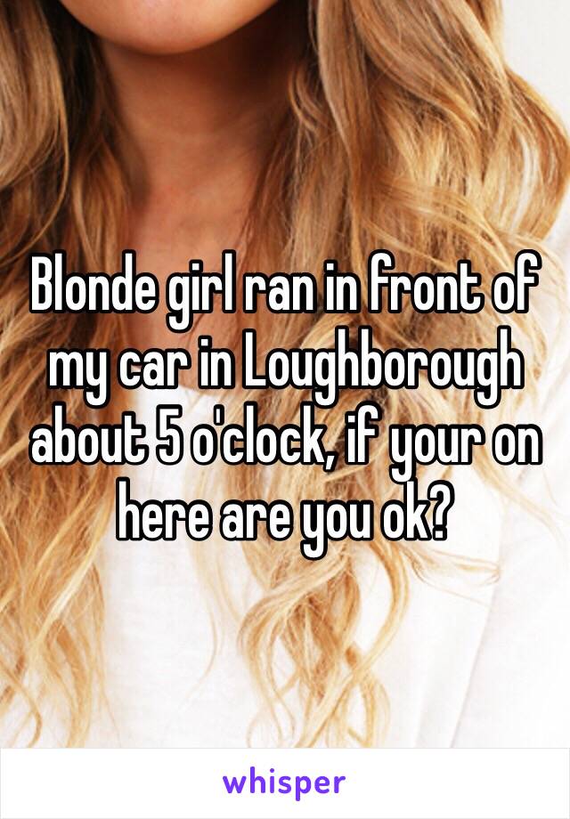 Blonde girl ran in front of my car in Loughborough about 5 o'clock, if your on here are you ok?