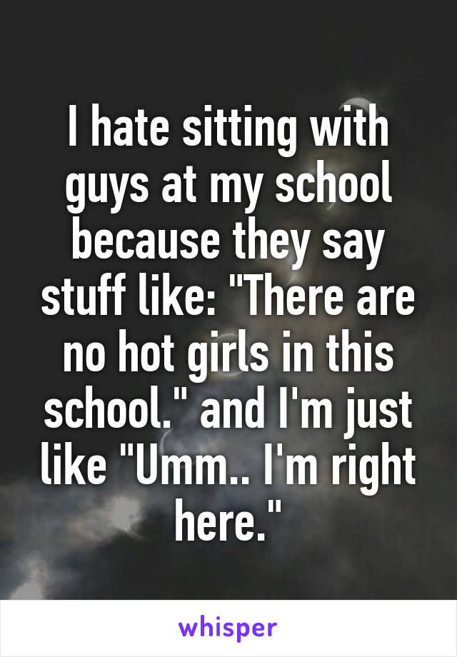 I hate sitting with guys at my school because they say stuff like: "There are no hot girls in this school." and I'm just like "Umm.. I'm right here."