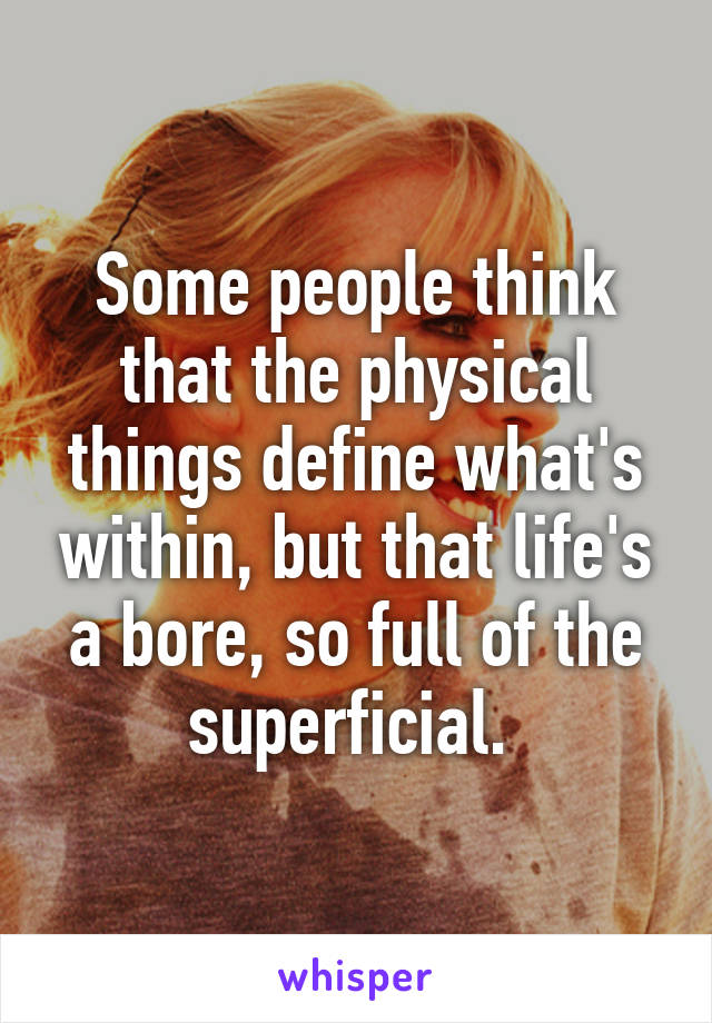 Some people think that the physical things define what's within, but that life's a bore, so full of the superficial. 