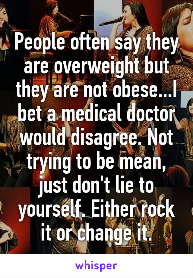 People often say they are overweight but they are not obese...I bet a medical doctor would disagree. Not trying to be mean, just don't lie to yourself. Either rock it or change it.