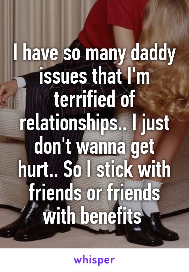 I have so many daddy issues that I'm terrified of relationships.. I just don't wanna get hurt.. So I stick with friends or friends with benefits 