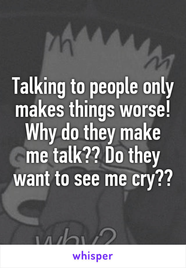 Talking to people only makes things worse! Why do they make me talk?? Do they want to see me cry??