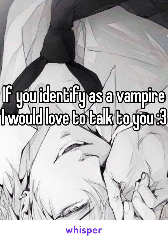 If you identify as a vampire I would love to talk to you :3 