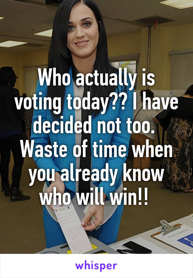 Who actually is voting today?? I have decided not too.  Waste of time when you already know who will win!! 