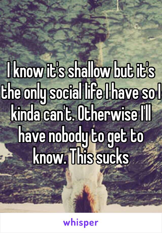 I know it's shallow but it's the only social life I have so I kinda can't. Otherwise I'll have nobody to get to know. This sucks 