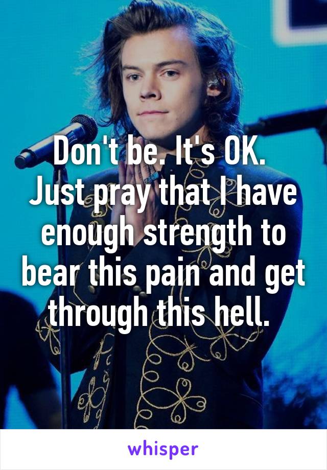 Don't be. It's OK. 
Just pray that I have enough strength to bear this pain and get through this hell. 