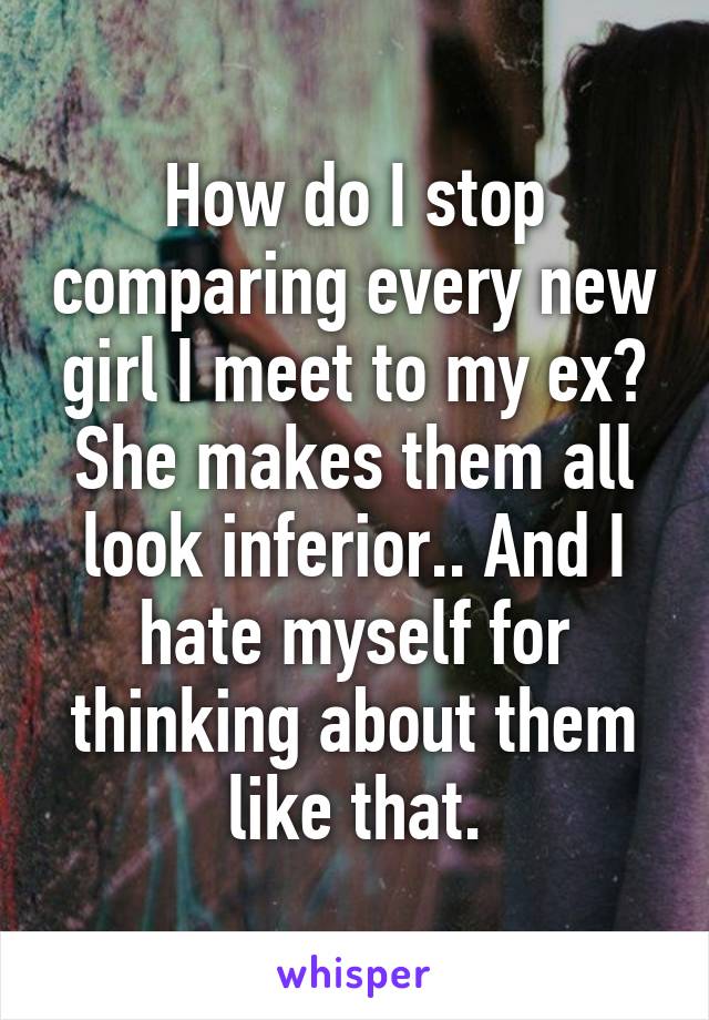 How do I stop comparing every new girl I meet to my ex? She makes them all look inferior.. And I hate myself for thinking about them like that.