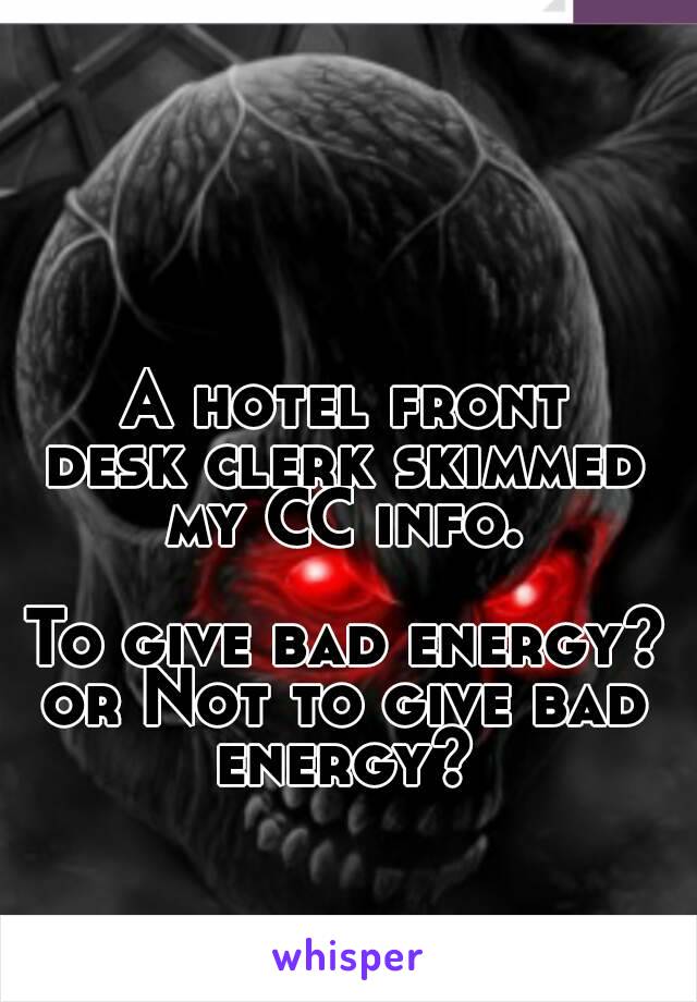 A hotel front
desk clerk skimmed
my CC info.

To give bad energy?
or Not to give bad
energy?