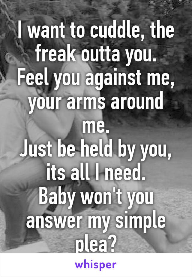 I want to cuddle, the freak outta you.
Feel you against me, your arms around me.
Just be held by you, its all I need.
Baby won't you answer my simple plea?