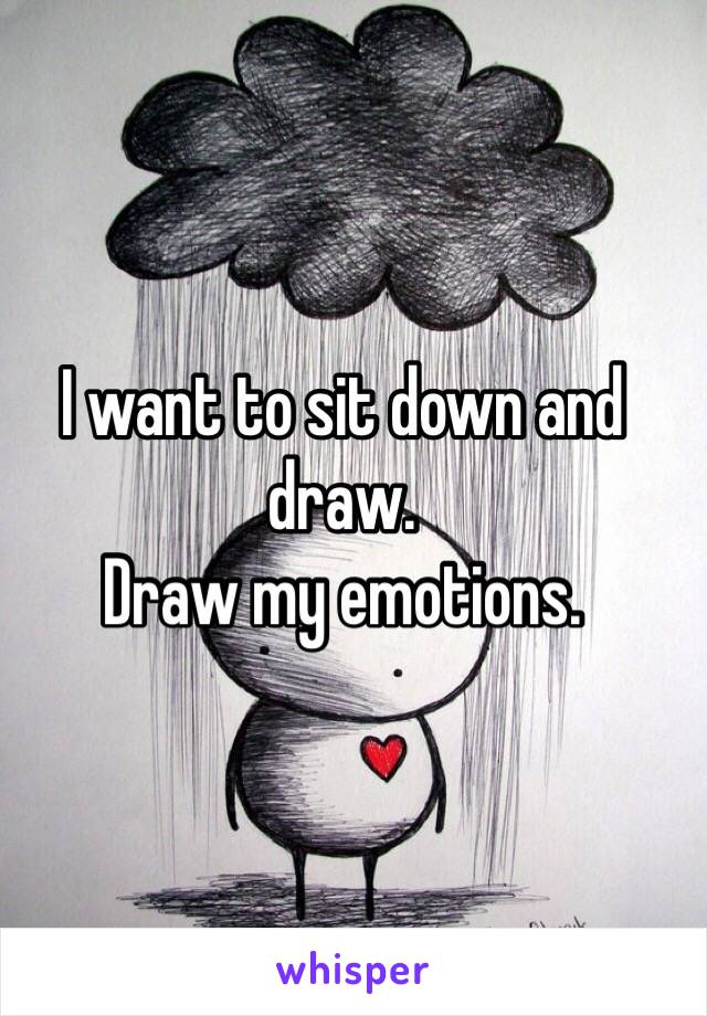 I want to sit down and draw. 
Draw my emotions.
