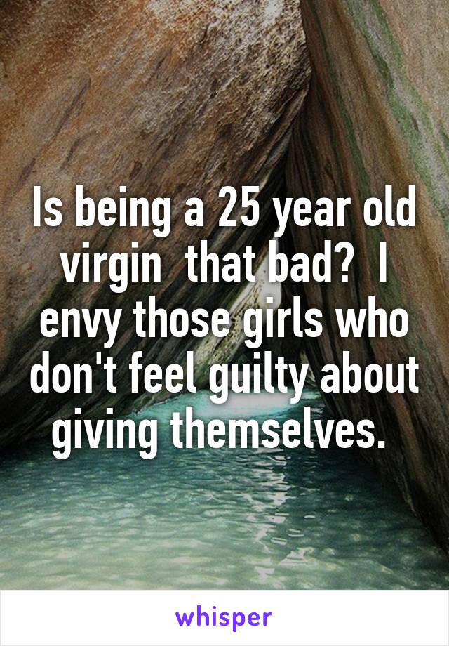 Is being a 25 year old virgin  that bad?  I envy those girls who don't feel guilty about giving themselves. 