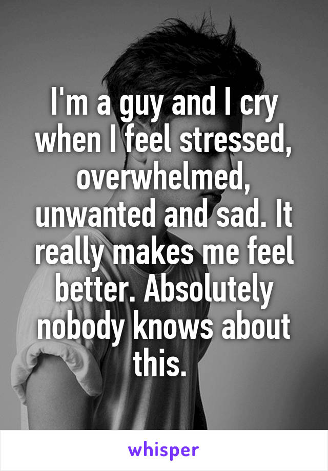 I'm a guy and I cry when I feel stressed, overwhelmed, unwanted and sad. It really makes me feel better. Absolutely nobody knows about this. 