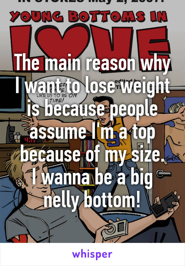 The main reason why I want to lose weight is because people assume I'm a top because of my size.
I wanna be a big nelly bottom!