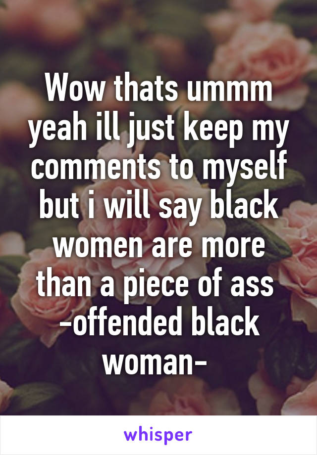 Wow thats ummm yeah ill just keep my comments to myself but i will say black women are more than a piece of ass 
-offended black woman- 