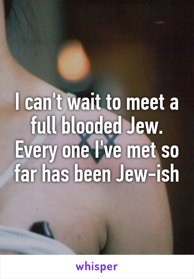 I can't wait to meet a full blooded Jew. Every one I've met so far has been Jew-ish