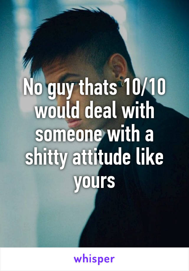 No guy thats 10/10 would deal with someone with a shitty attitude like yours