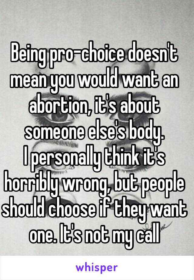 Being pro-choice doesn't mean you would want an abortion, it's about someone else's body.
I personally think it's horribly wrong, but people should choose if they want one. It's not my call
