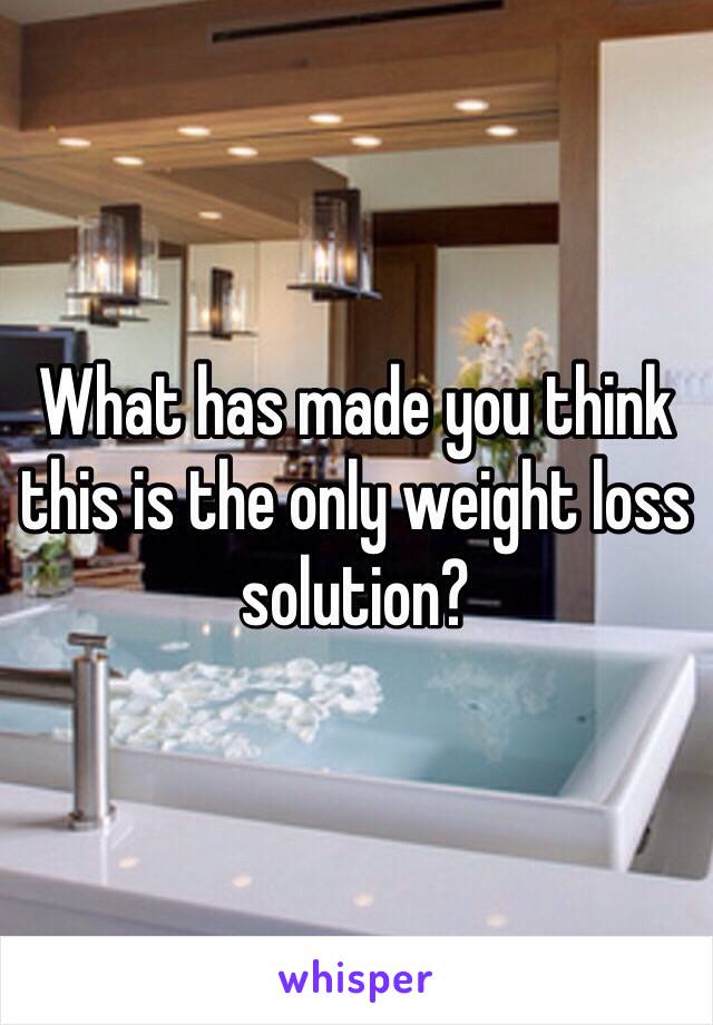 What has made you think this is the only weight loss solution?