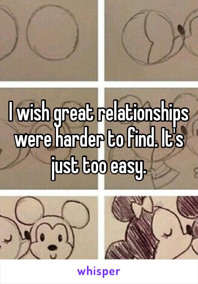 I wish great relationships were harder to find. It's just too easy.