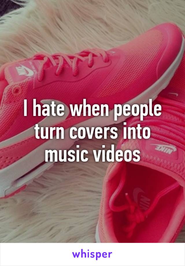 I hate when people turn covers into music videos
