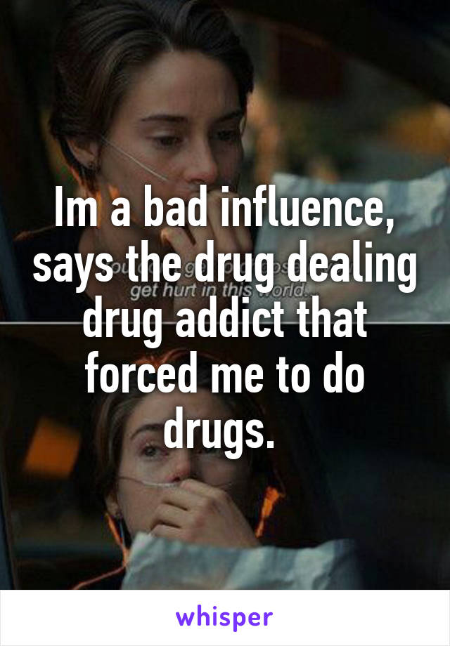 Im a bad influence, says the drug dealing drug addict that forced me to do drugs. 