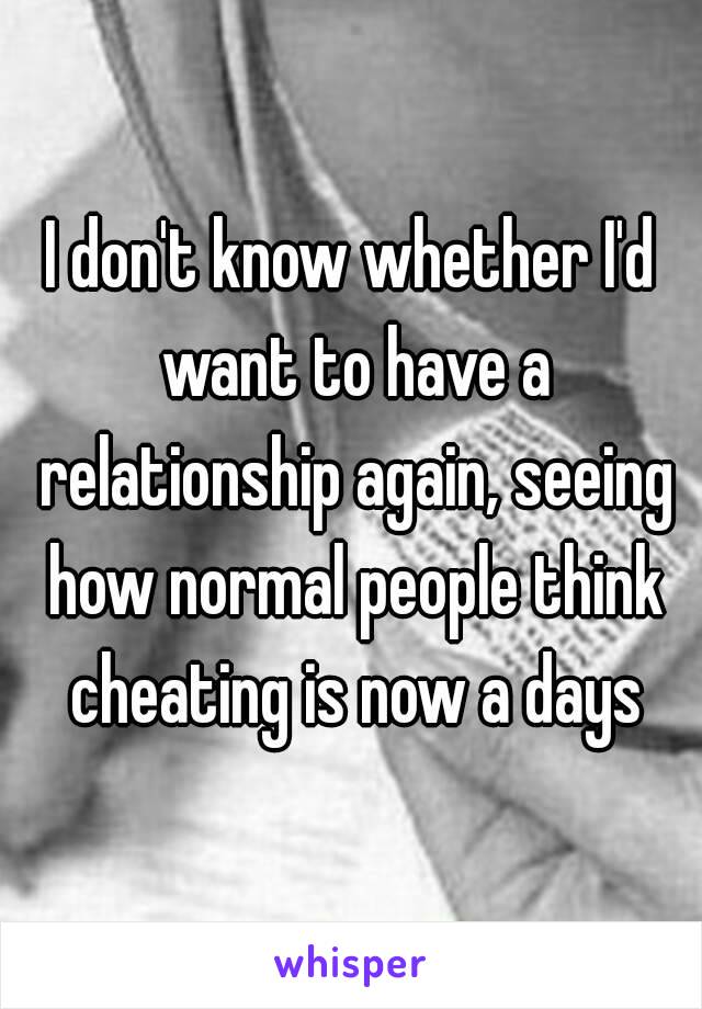 I don't know whether I'd want to have a relationship again, seeing how normal people think cheating is now a days
